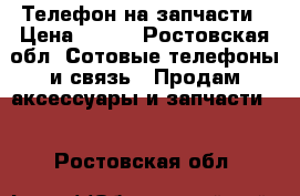 Телефон на запчасти › Цена ­ 900 - Ростовская обл. Сотовые телефоны и связь » Продам аксессуары и запчасти   . Ростовская обл.